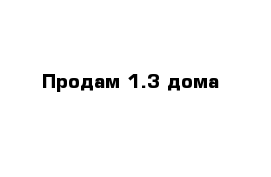 Продам 1.3 дома 